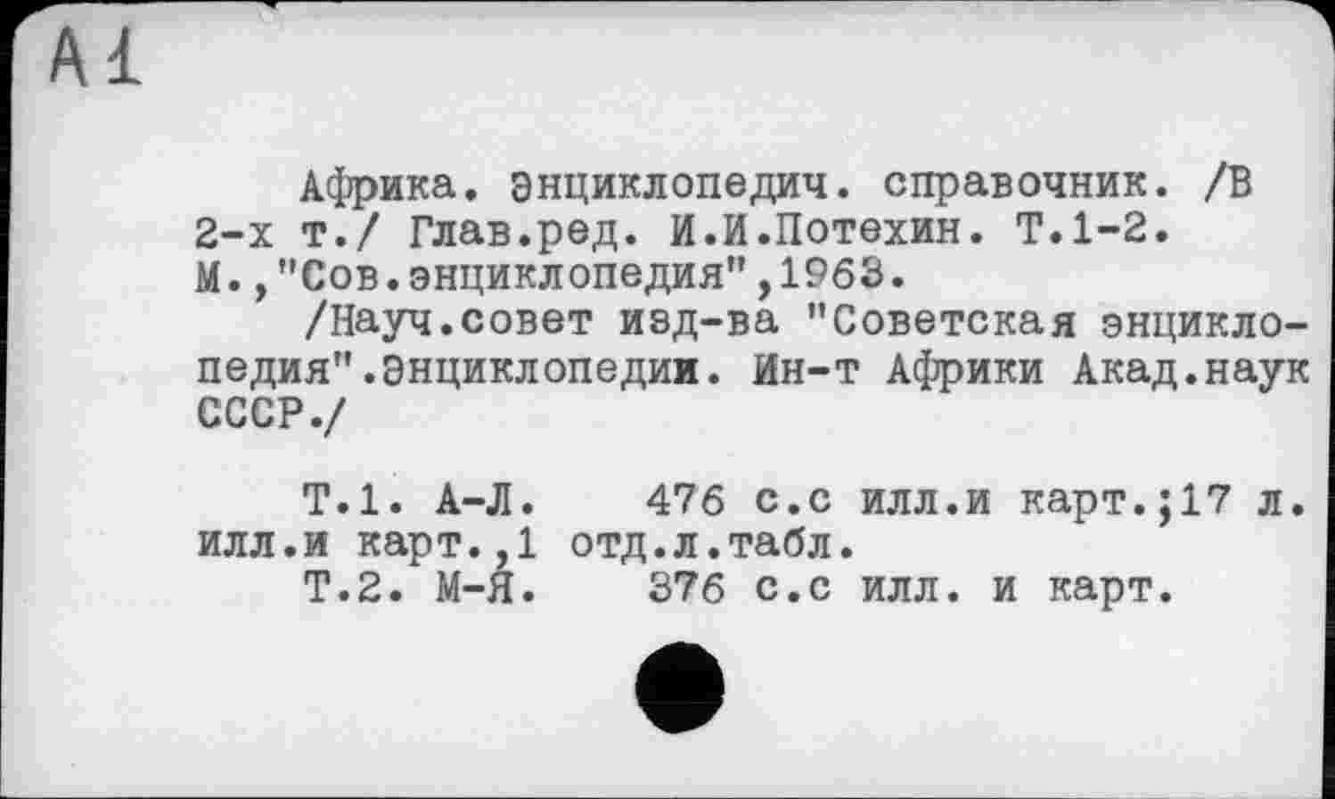 ﻿Африка, энциклопедия, справочник. /В 2-х т./ Глав.ред. И.И.Потехин. Т.1-2. М.,"Сов.энциклопедия",1963.
/Науч.совет иэд-ва "Советская энциклопедия" .Энциклопедии. Ин-т Африки Акад.наук СССР./
Т.1. А-Л. 476 с.с илл.и карт.;17 л. илл.и карт.,1 отд.л.табл.
Т.2. М-Я. 376 с.с илл. и карт.